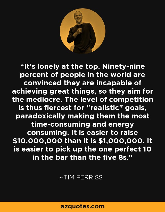 It's lonely at the top. Ninety-nine percent of people in the world are convinced they are incapable of achieving great things, so they aim for the mediocre. The level of competition is thus fiercest for 