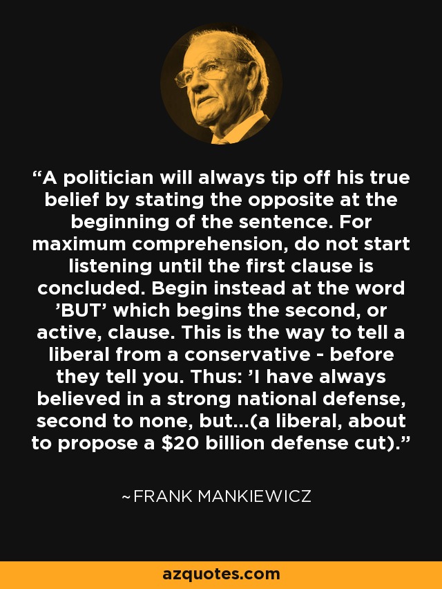 A politician will always tip off his true belief by stating the opposite at the beginning of the sentence. For maximum comprehension, do not start listening until the first clause is concluded. Begin instead at the word 'BUT' which begins the second, or active, clause. This is the way to tell a liberal from a conservative - before they tell you. Thus: 'I have always believed in a strong national defense, second to none, but...(a liberal, about to propose a $20 billion defense cut). - Frank Mankiewicz