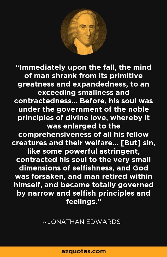 Immediately upon the fall, the mind of man shrank from its primitive greatness and expandedness, to an exceeding smallness and contractedness... Before, his soul was under the government of the noble principles of divine love, whereby it was enlarged to the comprehensiveness of all his fellow creatures and their welfare... [But] sin, like some powerful astringent, contracted his soul to the very small dimensions of selfishness, and God was forsaken, and man retired within himself, and became totally governed by narrow and selfish principles and feelings. - Jonathan Edwards