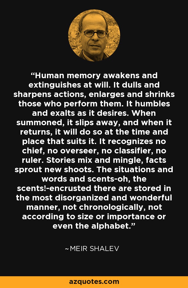 Human memory awakens and extinguishes at will. It dulls and sharpens actions, enlarges and shrinks those who perform them. It humbles and exalts as it desires. When summoned, it slips away, and when it returns, it will do so at the time and place that suits it. It recognizes no chief, no overseer, no classifier, no ruler. Stories mix and mingle, facts sprout new shoots. The situations and words and scents-oh, the scents!-encrusted there are stored in the most disorganized and wonderful manner, not chronologically, not according to size or importance or even the alphabet. - Meir Shalev