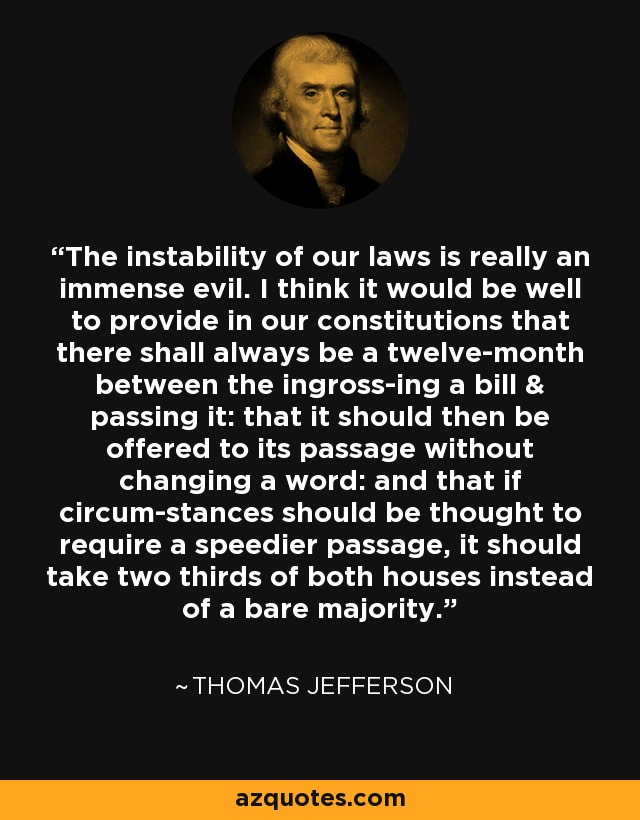 The instability of our laws is really an immense evil. I think it would be well to provide in our constitutions that there shall always be a twelve-month between the ingross-ing a bill & passing it: that it should then be offered to its passage without changing a word: and that if circum-stances should be thought to require a speedier passage, it should take two thirds of both houses instead of a bare majority. - Thomas Jefferson