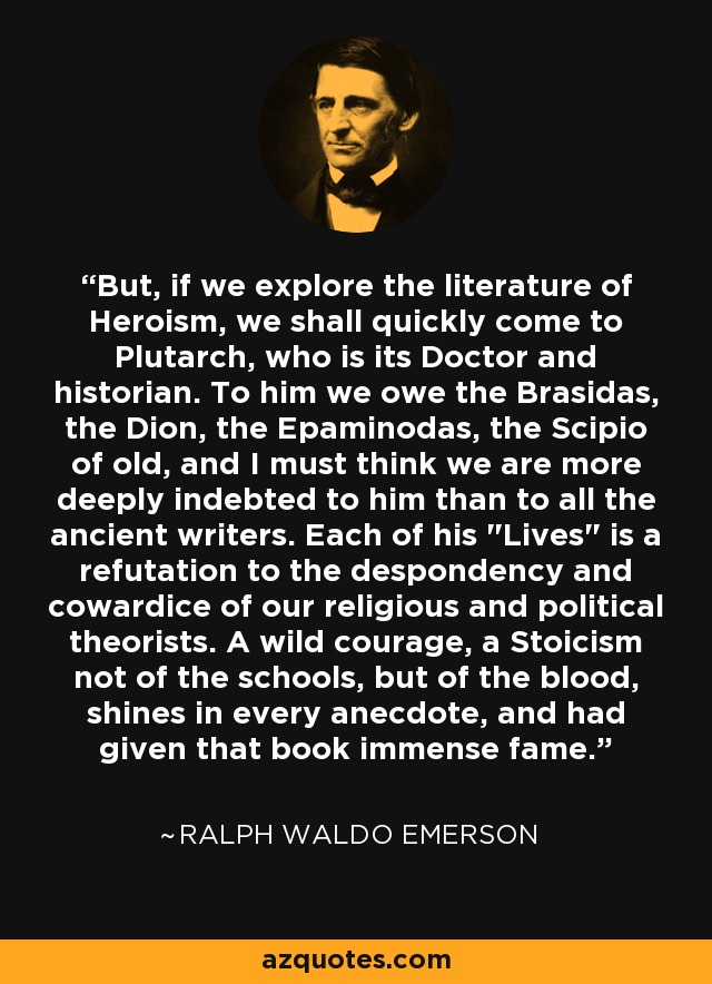 But, if we explore the literature of Heroism, we shall quickly come to Plutarch, who is its Doctor and historian. To him we owe the Brasidas, the Dion, the Epaminodas, the Scipio of old, and I must think we are more deeply indebted to him than to all the ancient writers. Each of his 