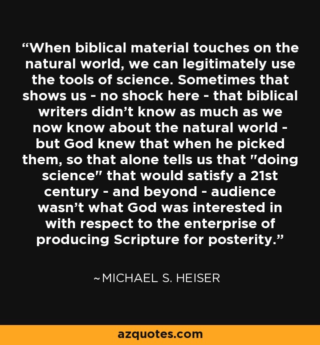 When biblical material touches on the natural world, we can legitimately use the tools of science. Sometimes that shows us - no shock here - that biblical writers didn't know as much as we now know about the natural world - but God knew that when he picked them, so that alone tells us that 