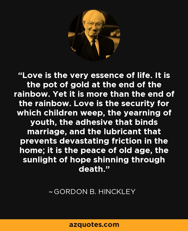 Love is the very essence of life. It is the pot of gold at the end of the rainbow. Yet it is more than the end of the rainbow. Love is the security for which children weep, the yearning of youth, the adhesive that binds marriage, and the lubricant that prevents devastating friction in the home; it is the peace of old age, the sunlight of hope shinning through death. - Gordon B. Hinckley