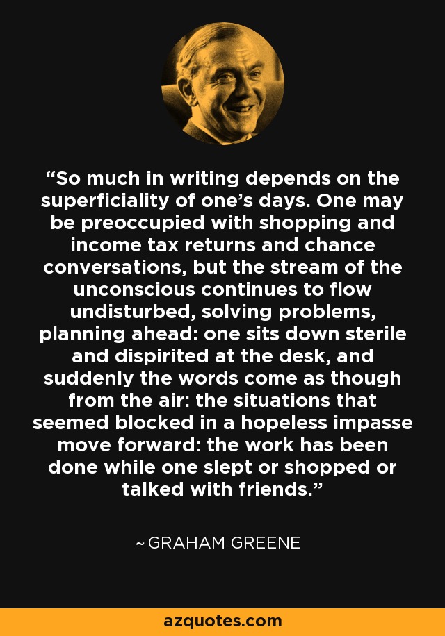 So much in writing depends on the superficiality of one's days. One may be preoccupied with shopping and income tax returns and chance conversations, but the stream of the unconscious continues to flow undisturbed, solving problems, planning ahead: one sits down sterile and dispirited at the desk, and suddenly the words come as though from the air: the situations that seemed blocked in a hopeless impasse move forward: the work has been done while one slept or shopped or talked with friends. - Graham Greene