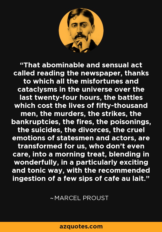That abominable and sensual act called reading the newspaper, thanks to which all the misfortunes and cataclysms in the universe over the last twenty-four hours, the battles which cost the lives of fifty-thousand men, the murders, the strikes, the bankruptcies, the fires, the poisonings, the suicides, the divorces, the cruel emotions of statesmen and actors, are transformed for us, who don't even care, into a morning treat, blending in wonderfully, in a particularly exciting and tonic way, with the recommended ingestion of a few sips of cafe au lait. - Marcel Proust
