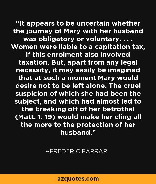 It appears to be uncertain whether the journey of Mary with her husband was obligatory or voluntary. . . . Women were liable to a capitation tax, if this enrolment also involved taxation. But, apart from any legal necessity, it may easily be imagined that at such a moment Mary would desire not to be left alone. The cruel suspicion of which she had been the subject, and which had almost led to the breaking off of her betrothal (Matt. 1: 19) would make her cling all the more to the protection of her husband. - Frederic Farrar