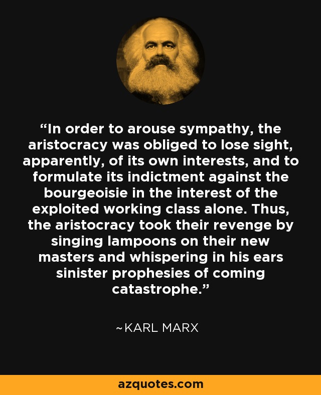 In order to arouse sympathy, the aristocracy was obliged to lose sight, apparently, of its own interests, and to formulate its indictment against the bourgeoisie in the interest of the exploited working class alone. Thus, the aristocracy took their revenge by singing lampoons on their new masters and whispering in his ears sinister prophesies of coming catastrophe. - Karl Marx
