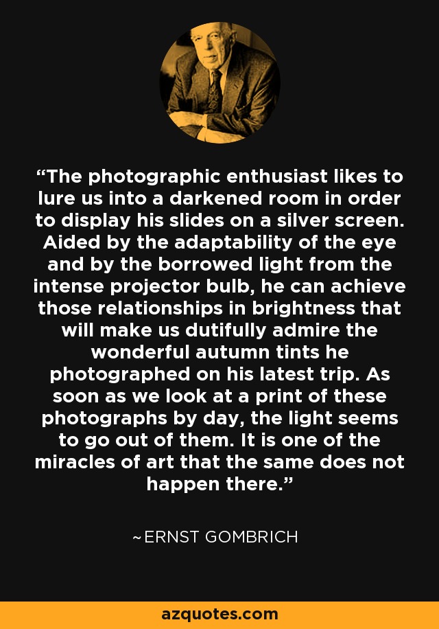 The photographic enthusiast likes to lure us into a darkened room in order to display his slides on a silver screen. Aided by the adaptability of the eye and by the borrowed light from the intense projector bulb, he can achieve those relationships in brightness that will make us dutifully admire the wonderful autumn tints he photographed on his latest trip. As soon as we look at a print of these photographs by day, the light seems to go out of them. It is one of the miracles of art that the same does not happen there. - Ernst Gombrich