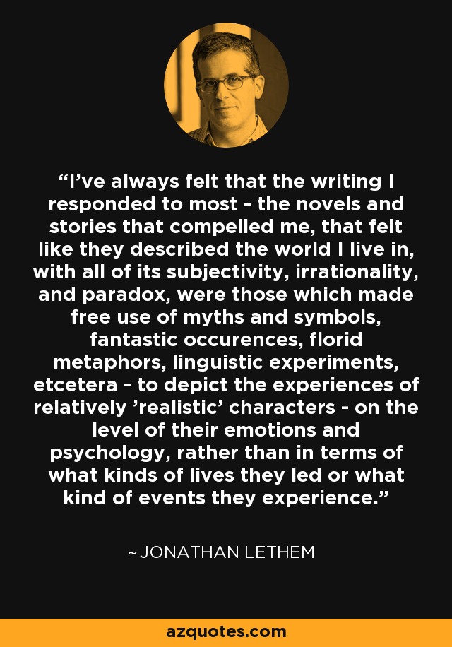 I've always felt that the writing I responded to most - the novels and stories that compelled me, that felt like they described the world I live in, with all of its subjectivity, irrationality, and paradox, were those which made free use of myths and symbols, fantastic occurences, florid metaphors, linguistic experiments, etcetera - to depict the experiences of relatively 'realistic' characters - on the level of their emotions and psychology, rather than in terms of what kinds of lives they led or what kind of events they experience. - Jonathan Lethem