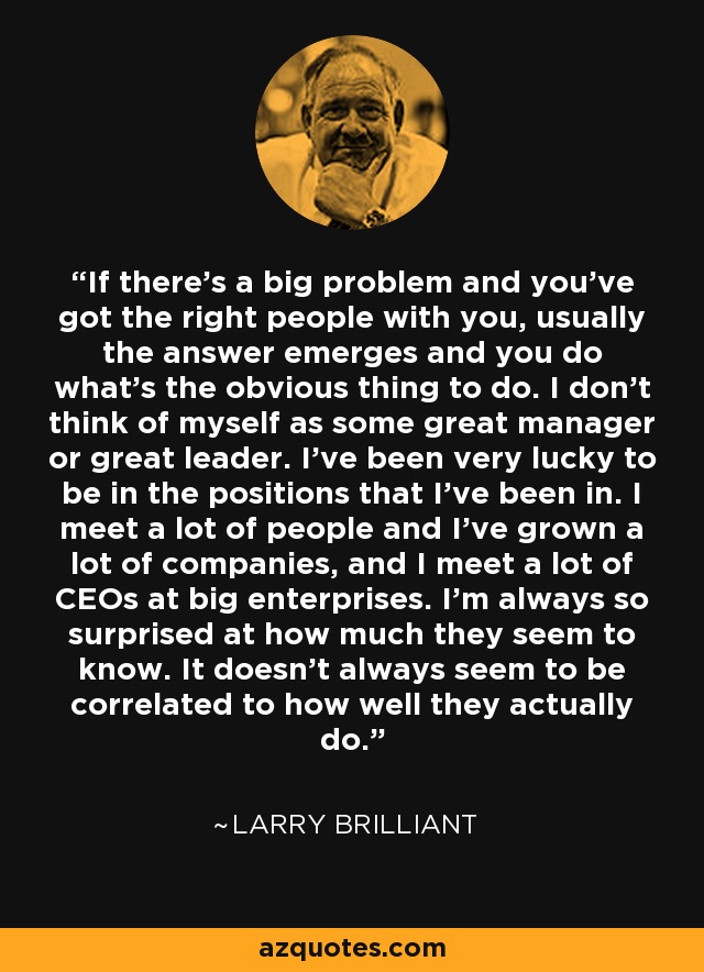 If there's a big problem and you've got the right people with you, usually the answer emerges and you do what's the obvious thing to do. I don't think of myself as some great manager or great leader. I've been very lucky to be in the positions that I've been in. I meet a lot of people and I've grown a lot of companies, and I meet a lot of CEOs at big enterprises. I'm always so surprised at how much they seem to know. It doesn't always seem to be correlated to how well they actually do. - Larry Brilliant