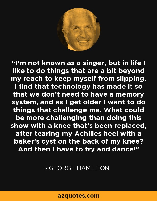 I'm not known as a singer, but in life I like to do things that are a bit beyond my reach to keep myself from slipping. I find that technology has made it so that we don't need to have a memory system, and as I get older I want to do things that challenge me. What could be more challenging than doing this show with a knee that's been replaced, after tearing my Achilles heel with a baker's cyst on the back of my knee? And then I have to try and dance! - George Hamilton