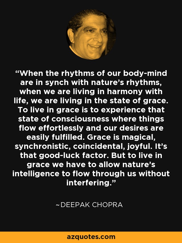 When the rhythms of our body-mind are in synch with nature's rhythms, when we are living in harmony with life, we are living in the state of grace. To live in grace is to experience that state of consciousness where things flow effortlessly and our desires are easily fulfilled. Grace is magical, synchronistic, coincidental, joyful. It's that good-luck factor. But to live in grace we have to allow nature's intelligence to flow through us without interfering. - Deepak Chopra