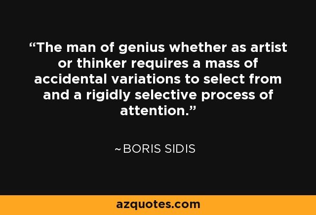 The man of genius whether as artist or thinker requires a mass of accidental variations to select from and a rigidly selective process of attention. - Boris Sidis