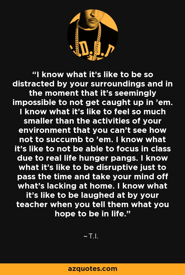 I know what it's like to be so distracted by your surroundings and in the moment that it's seemingly impossible to not get caught up in 'em. I know what it's like to feel so much smaller than the activities of your environment that you can't see how not to succumb to 'em. I know what it's like to not be able to focus in class due to real life hunger pangs. I know what it's like to be disruptive just to pass the time and take your mind off what's lacking at home. I know what it's like to be laughed at by your teacher when you tell them what you hope to be in life. - T.I.