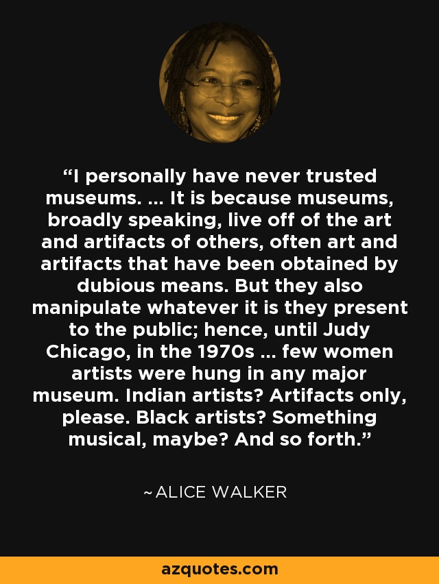 I personally have never trusted museums. ... It is because museums, broadly speaking, live off of the art and artifacts of others, often art and artifacts that have been obtained by dubious means. But they also manipulate whatever it is they present to the public; hence, until Judy Chicago, in the 1970s ... few women artists were hung in any major museum. Indian artists? Artifacts only, please. Black artists? Something musical, maybe? And so forth. - Alice Walker