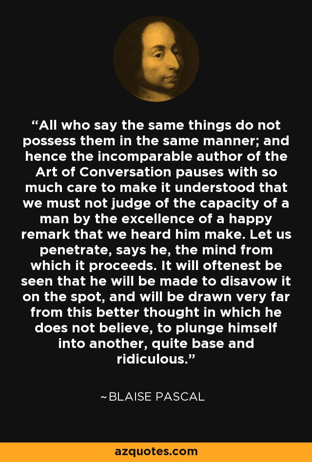 All who say the same things do not possess them in the same manner; and hence the incomparable author of the Art of Conversation pauses with so much care to make it understood that we must not judge of the capacity of a man by the excellence of a happy remark that we heard him make. Let us penetrate, says he, the mind from which it proceeds. It will oftenest be seen that he will be made to disavow it on the spot, and will be drawn very far from this better thought in which he does not believe, to plunge himself into another, quite base and ridiculous. - Blaise Pascal