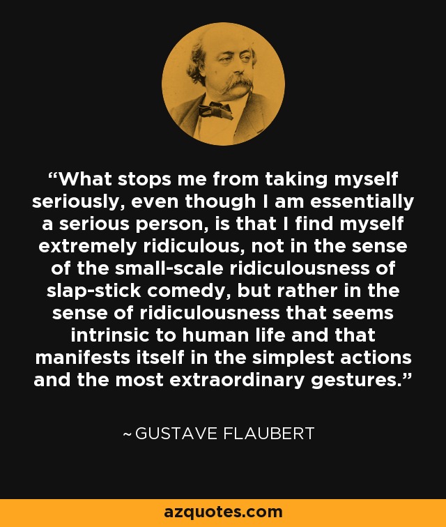 What stops me from taking myself seriously, even though I am essentially a serious person, is that I find myself extremely ridiculous, not in the sense of the small-scale ridiculousness of slap-stick comedy, but rather in the sense of ridiculousness that seems intrinsic to human life and that manifests itself in the simplest actions and the most extraordinary gestures. - Gustave Flaubert