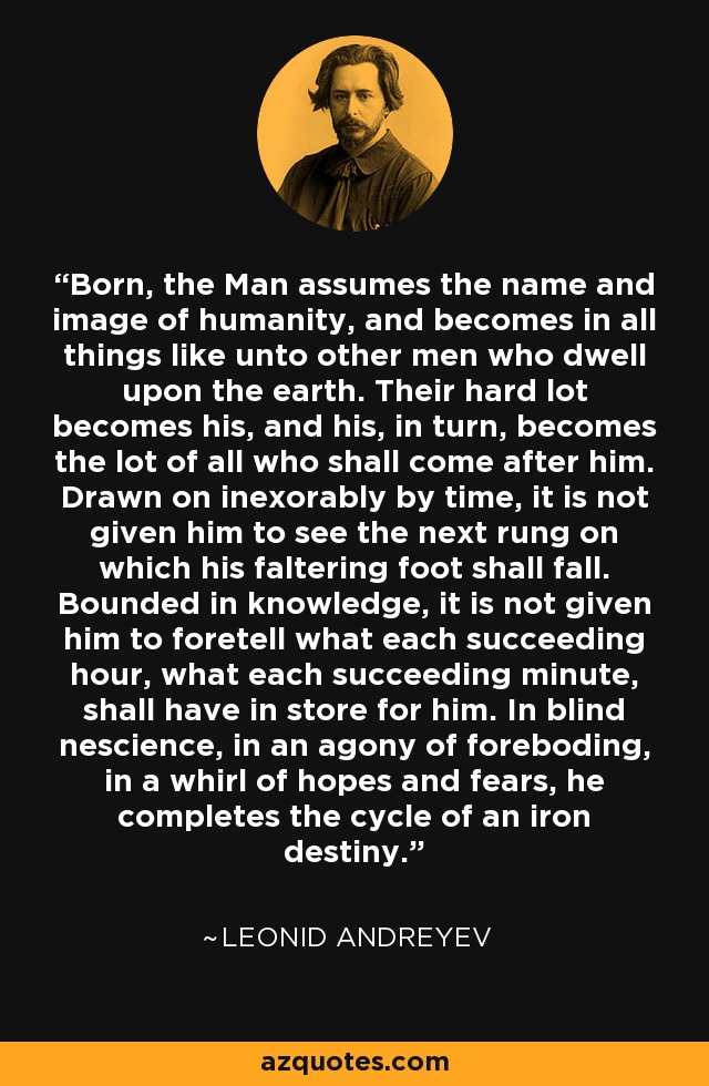 Born, the Man assumes the name and image of humanity, and becomes in all things like unto other men who dwell upon the earth. Their hard lot becomes his, and his, in turn, becomes the lot of all who shall come after him. Drawn on inexorably by time, it is not given him to see the next rung on which his faltering foot shall fall. Bounded in knowledge, it is not given him to foretell what each succeeding hour, what each succeeding minute, shall have in store for him. In blind nescience, in an agony of foreboding, in a whirl of hopes and fears, he completes the cycle of an iron destiny. - Leonid Andreyev
