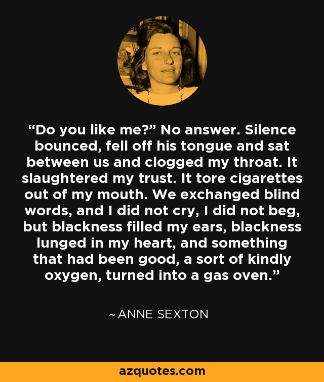 Do you like me?” No answer. Silence bounced, fell off his tongue and sat between us and clogged my throat. It slaughtered my trust. It tore cigarettes out of my mouth. We exchanged blind words, and I did not cry, I did not beg, but blackness filled my ears, blackness lunged in my heart, and something that had been good, a sort of kindly oxygen, turned into a gas oven. - Anne Sexton