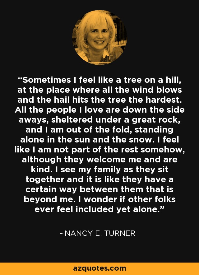 Sometimes I feel like a tree on a hill, at the place where all the wind blows and the hail hits the tree the hardest. All the people I love are down the side aways, sheltered under a great rock, and I am out of the fold, standing alone in the sun and the snow. I feel like I am not part of the rest somehow, although they welcome me and are kind. I see my family as they sit together and it is like they have a certain way between them that is beyond me. I wonder if other folks ever feel included yet alone. - Nancy E. Turner