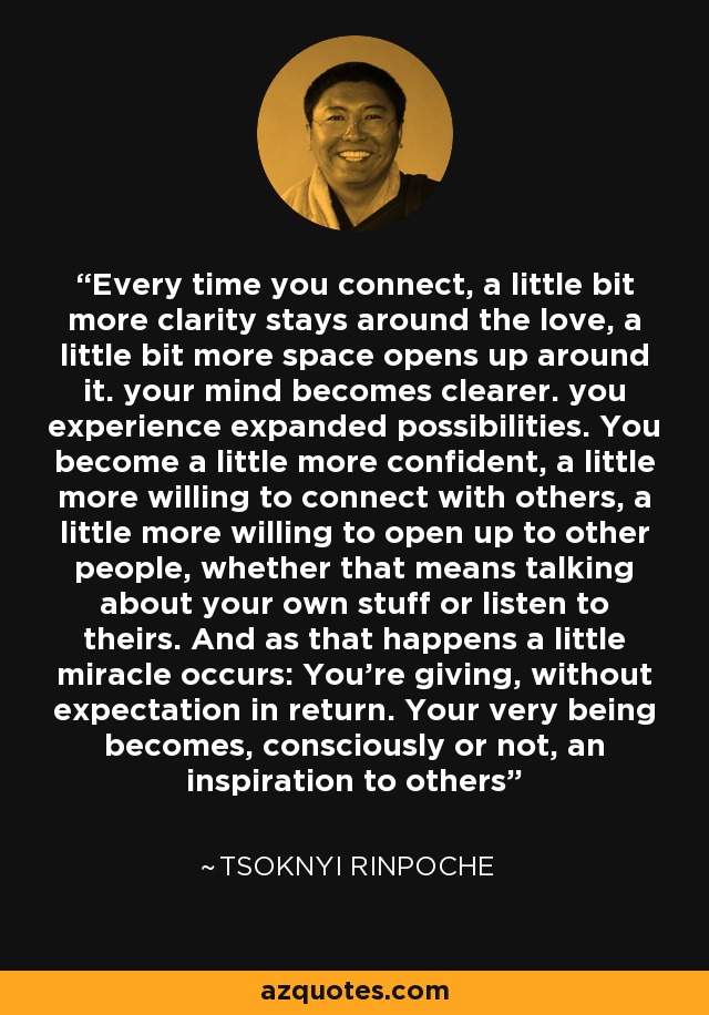 Every time you connect, a little bit more clarity stays around the love, a little bit more space opens up around it. your mind becomes clearer. you experience expanded possibilities. You become a little more confident, a little more willing to connect with others, a little more willing to open up to other people, whether that means talking about your own stuff or listen to theirs. And as that happens a little miracle occurs: You're giving, without expectation in return. Your very being becomes, consciously or not, an inspiration to others - Tsoknyi Rinpoche