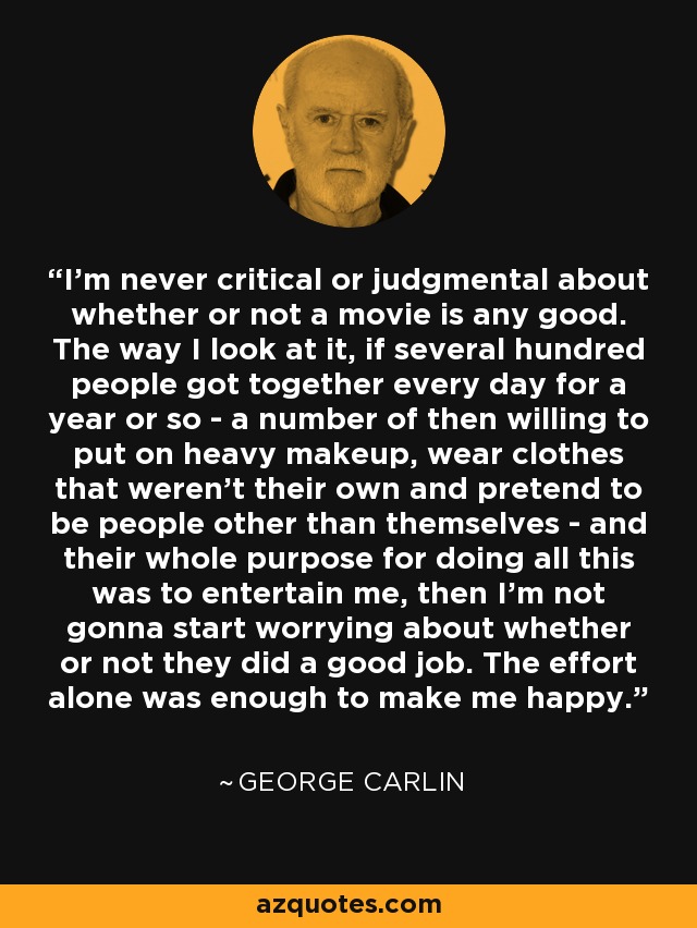 I'm never critical or judgmental about whether or not a movie is any good. The way I look at it, if several hundred people got together every day for a year or so - a number of then willing to put on heavy makeup, wear clothes that weren't their own and pretend to be people other than themselves - and their whole purpose for doing all this was to entertain me, then I'm not gonna start worrying about whether or not they did a good job. The effort alone was enough to make me happy. - George Carlin