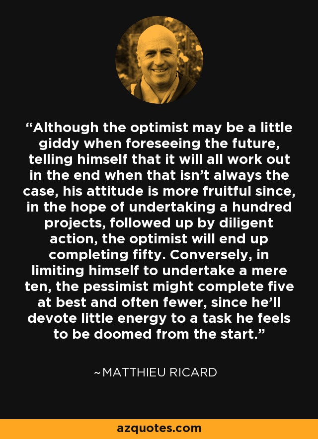 Although the optimist may be a little giddy when foreseeing the future, telling himself that it will all work out in the end when that isn't always the case, his attitude is more fruitful since, in the hope of undertaking a hundred projects, followed up by diligent action, the optimist will end up completing fifty. Conversely, in limiting himself to undertake a mere ten, the pessimist might complete five at best and often fewer, since he'll devote little energy to a task he feels to be doomed from the start. - Matthieu Ricard