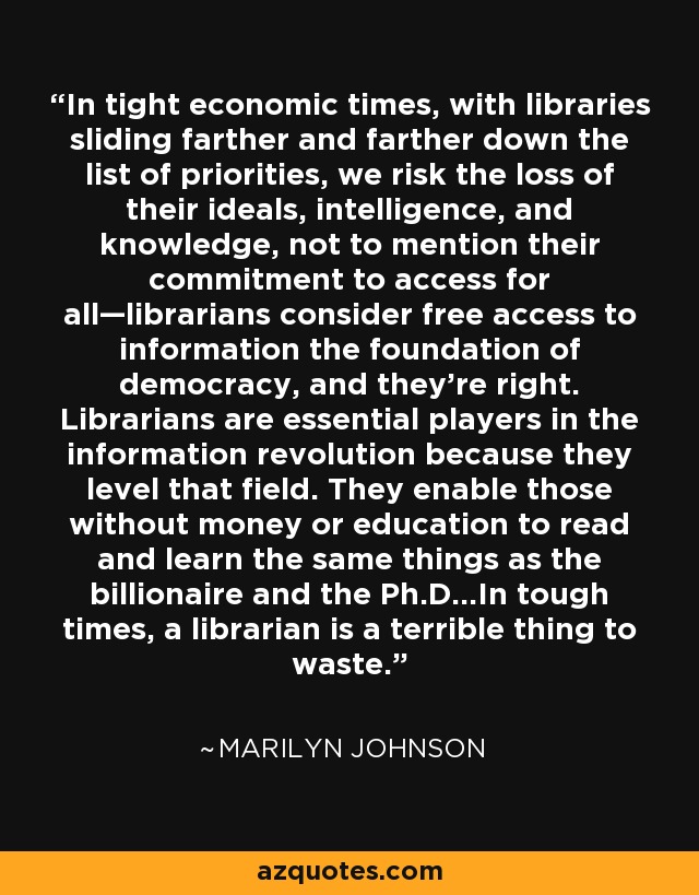 In tight economic times, with libraries sliding farther and farther down the list of priorities, we risk the loss of their ideals, intelligence, and knowledge, not to mention their commitment to access for all—librarians consider free access to information the foundation of democracy, and they’re right. Librarians are essential players in the information revolution because they level that field. They enable those without money or education to read and learn the same things as the billionaire and the Ph.D…In tough times, a librarian is a terrible thing to waste. - Marilyn Johnson
