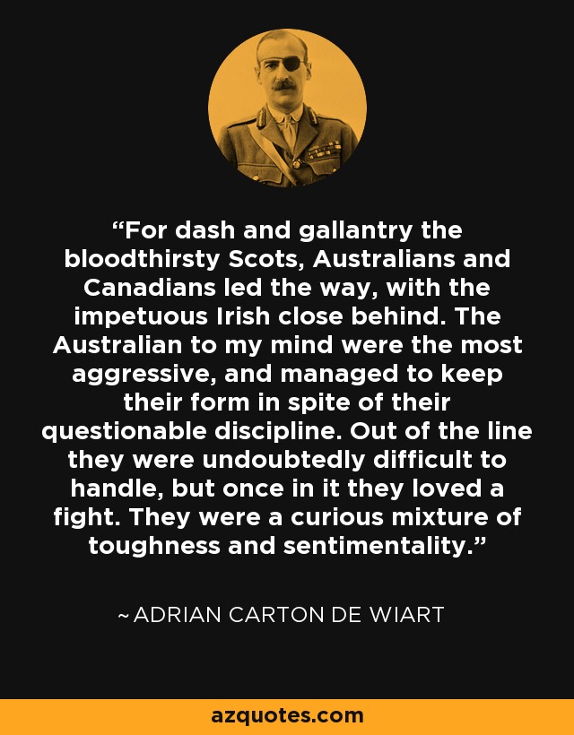 For dash and gallantry the bloodthirsty Scots, Australians and Canadians led the way, with the impetuous Irish close behind. The Australian to my mind were the most aggressive, and managed to keep their form in spite of their questionable discipline. Out of the line they were undoubtedly difficult to handle, but once in it they loved a fight. They were a curious mixture of toughness and sentimentality. - Adrian Carton de Wiart