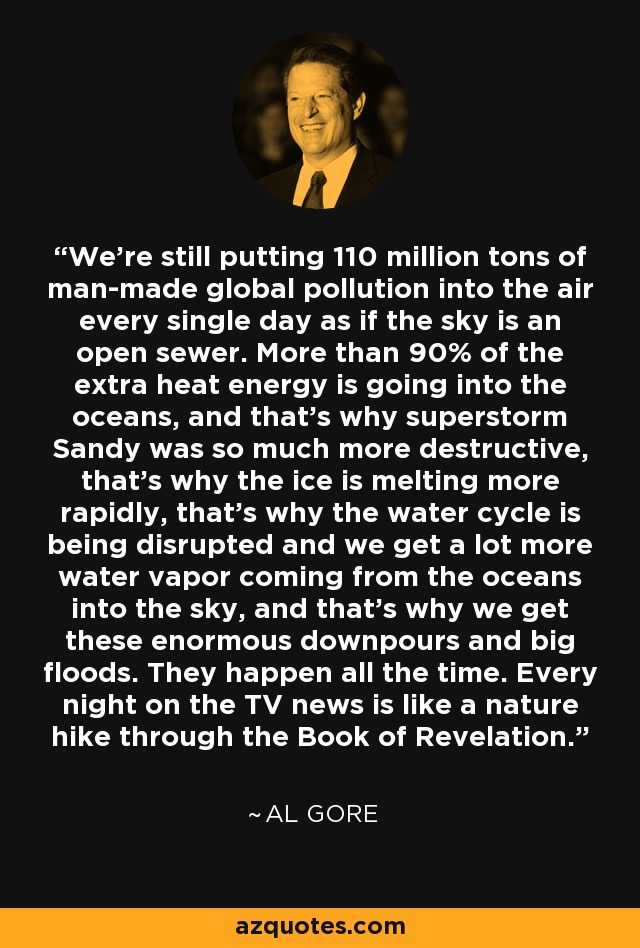 We're still putting 110 million tons of man-made global pollution into the air every single day as if the sky is an open sewer. More than 90% of the extra heat energy is going into the oceans, and that's why superstorm Sandy was so much more destructive, that's why the ice is melting more rapidly, that's why the water cycle is being disrupted and we get a lot more water vapor coming from the oceans into the sky, and that's why we get these enormous downpours and big floods. They happen all the time. Every night on the TV news is like a nature hike through the Book of Revelation. - Al Gore