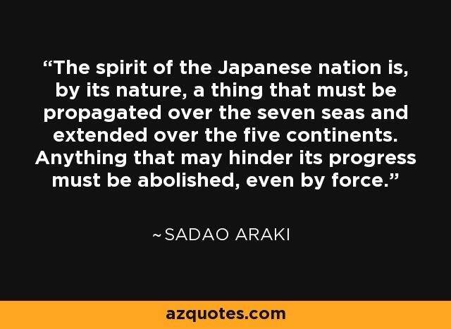 The spirit of the Japanese nation is, by its nature, a thing that must be propagated over the seven seas and extended over the five continents. Anything that may hinder its progress must be abolished, even by force. - Sadao Araki