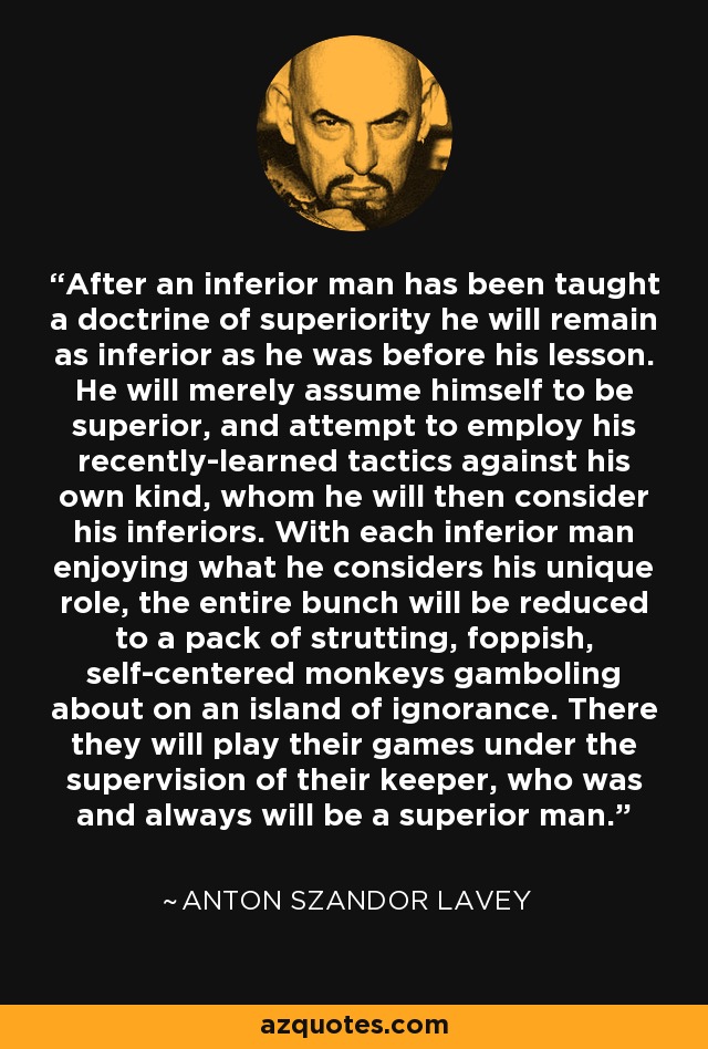 After an inferior man has been taught a doctrine of superiority he will remain as inferior as he was before his lesson. He will merely assume himself to be superior, and attempt to employ his recently-learned tactics against his own kind, whom he will then consider his inferiors. With each inferior man enjoying what he considers his unique role, the entire bunch will be reduced to a pack of strutting, foppish, self-centered monkeys gamboling about on an island of ignorance. There they will play their games under the supervision of their keeper, who was and always will be a superior man. - Anton Szandor LaVey