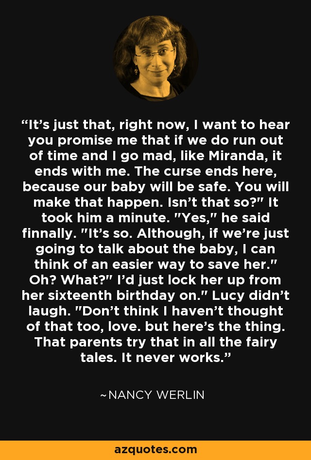 It's just that, right now, I want to hear you promise me that if we do run out of time and I go mad, like Miranda, it ends with me. The curse ends here, because our baby will be safe. You will make that happen. Isn't that so?