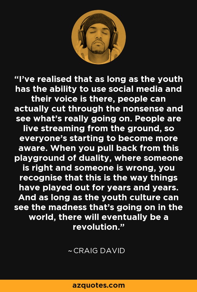 I've realised that as long as the youth has the ability to use social media and their voice is there, people can actually cut through the nonsense and see what's really going on. People are live streaming from the ground, so everyone's starting to become more aware. When you pull back from this playground of duality, where someone is right and someone is wrong, you recognise that this is the way things have played out for years and years. And as long as the youth culture can see the madness that's going on in the world, there will eventually be a revolution. - Craig David
