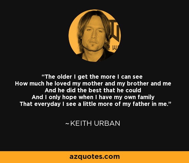 The older I get the more I can see How much he loved my mother and my brother and me And he did the best that he could And I only hope when I have my own family That everyday I see a little more of my father in me. - Keith Urban