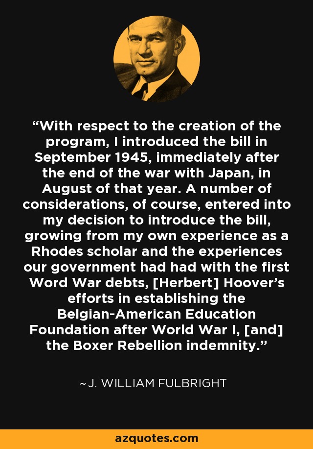 With respect to the creation of the program, I introduced the bill in September 1945, immediately after the end of the war with Japan, in August of that year. A number of considerations, of course, entered into my decision to introduce the bill, growing from my own experience as a Rhodes scholar and the experiences our government had had with the first Word War debts, [Herbert] Hoover's efforts in establishing the Belgian-American Education Foundation after World War I, [and] the Boxer Rebellion indemnity. - J. William Fulbright