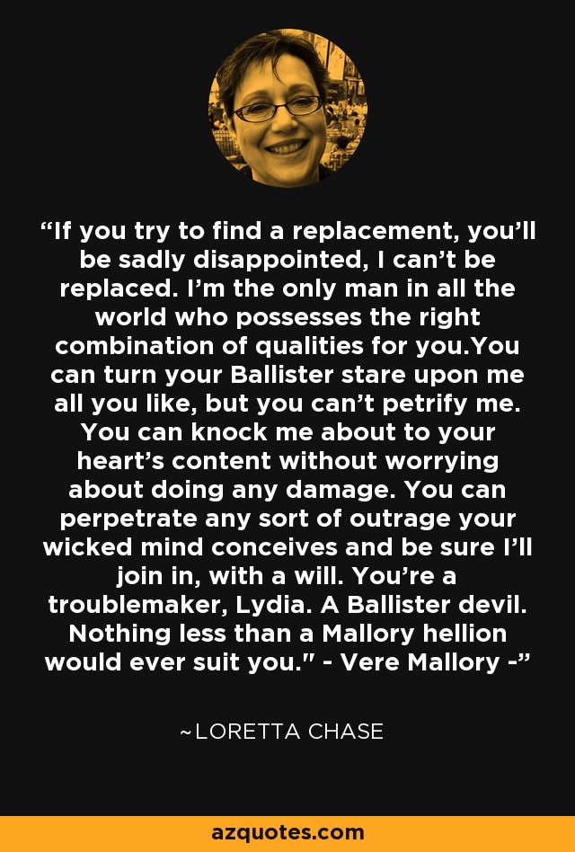 If you try to find a replacement, you'll be sadly disappointed, I can't be replaced. I'm the only man in all the world who possesses the right combination of qualities for you.You can turn your Ballister stare upon me all you like, but you can't petrify me. You can knock me about to your heart's content without worrying about doing any damage. You can perpetrate any sort of outrage your wicked mind conceives and be sure I'll join in, with a will. You're a troublemaker, Lydia. A Ballister devil. Nothing less than a Mallory hellion would ever suit you.