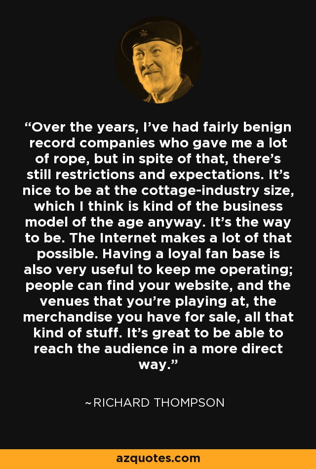 Over the years, I've had fairly benign record companies who gave me a lot of rope, but in spite of that, there's still restrictions and expectations. It's nice to be at the cottage-industry size, which I think is kind of the business model of the age anyway. It's the way to be. The Internet makes a lot of that possible. Having a loyal fan base is also very useful to keep me operating; people can find your website, and the venues that you're playing at, the merchandise you have for sale, all that kind of stuff. It's great to be able to reach the audience in a more direct way. - Richard Thompson