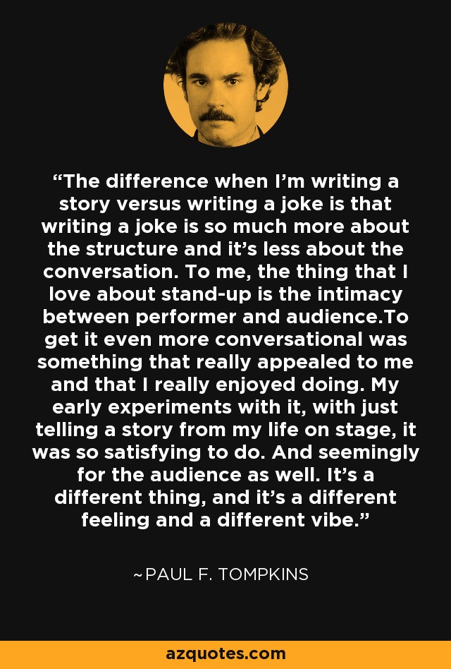The difference when I'm writing a story versus writing a joke is that writing a joke is so much more about the structure and it's less about the conversation. To me, the thing that I love about stand-up is the intimacy between performer and audience.To get it even more conversational was something that really appealed to me and that I really enjoyed doing. My early experiments with it, with just telling a story from my life on stage, it was so satisfying to do. And seemingly for the audience as well. It's a different thing, and it's a different feeling and a different vibe. - Paul F. Tompkins