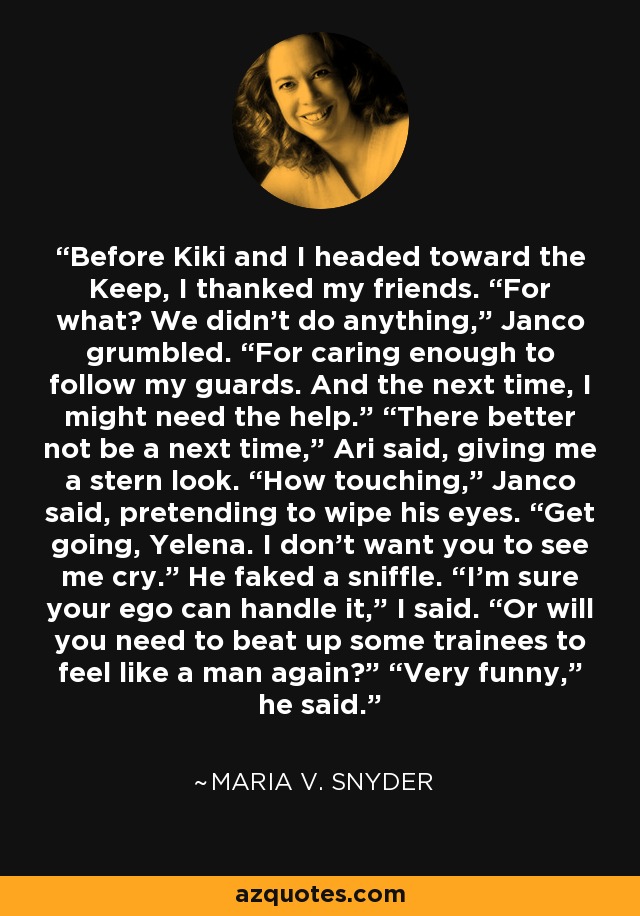 Before Kiki and I headed toward the Keep, I thanked my friends. “For what? We didn’t do anything,” Janco grumbled. “For caring enough to follow my guards. And the next time, I might need the help.” “There better not be a next time,” Ari said, giving me a stern look. “How touching,” Janco said, pretending to wipe his eyes. “Get going, Yelena. I don’t want you to see me cry.” He faked a sniffle. “I’m sure your ego can handle it,” I said. “Or will you need to beat up some trainees to feel like a man again?” “Very funny,” he said. - Maria V. Snyder