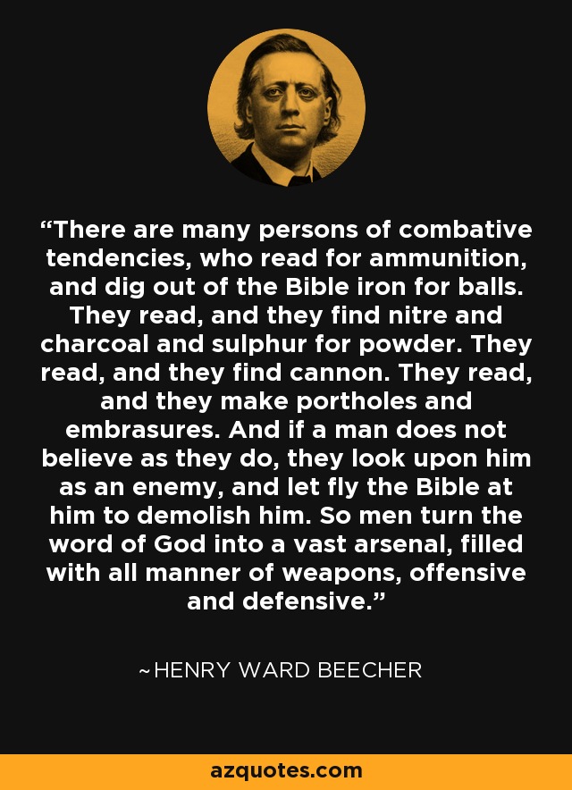 There are many persons of combative tendencies, who read for ammunition, and dig out of the Bible iron for balls. They read, and they find nitre and charcoal and sulphur for powder. They read, and they find cannon. They read, and they make portholes and embrasures. And if a man does not believe as they do, they look upon him as an enemy, and let fly the Bible at him to demolish him. So men turn the word of God into a vast arsenal, filled with all manner of weapons, offensive and defensive. - Henry Ward Beecher