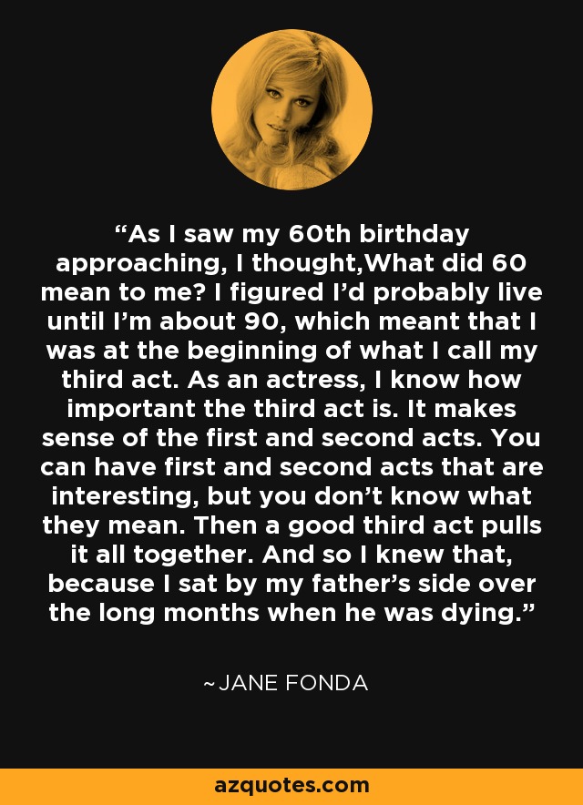 As I saw my 60th birthday approaching, I thought,What did 60 mean to me? I figured I'd probably live until I'm about 90, which meant that I was at the beginning of what I call my third act. As an actress, I know how important the third act is. It makes sense of the first and second acts. You can have first and second acts that are interesting, but you don't know what they mean. Then a good third act pulls it all together. And so I knew that, because I sat by my father's side over the long months when he was dying. - Jane Fonda