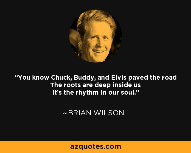 You know Chuck, Buddy, and Elvis paved the road The roots are deep inside us It's the rhythm in our soul. - Brian Wilson