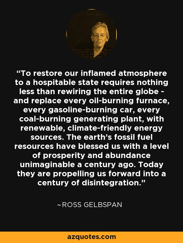 To restore our inflamed atmosphere to a hospitable state requires nothing less than rewiring the entire globe - and replace every oil-burning furnace, every gasoline-burning car, every coal-burning generating plant, with renewable, climate-friendly energy sources. The earth's fossil fuel resources have blessed us with a level of prosperity and abundance unimaginable a century ago. Today they are propelling us forward into a century of disintegration. - Ross Gelbspan