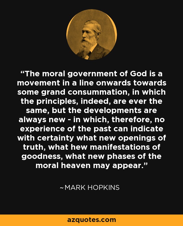 The moral government of God is a movement in a line onwards towards some grand consummation, in which the principles, indeed, are ever the same, but the developments are always new - in which, therefore, no experience of the past can indicate with certainty what new openings of truth, what hew manifestations of goodness, what new phases of the moral heaven may appear. - Mark Hopkins