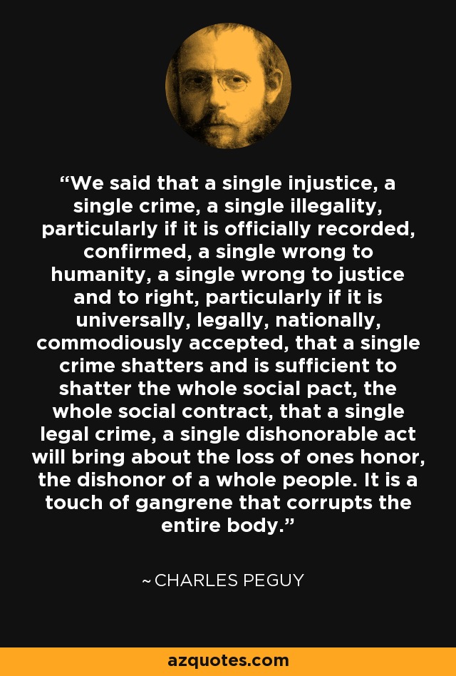 We said that a single injustice, a single crime, a single illegality, particularly if it is officially recorded, confirmed, a single wrong to humanity, a single wrong to justice and to right, particularly if it is universally, legally, nationally, commodiously accepted, that a single crime shatters and is sufficient to shatter the whole social pact, the whole social contract, that a single legal crime, a single dishonorable act will bring about the loss of ones honor, the dishonor of a whole people. It is a touch of gangrene that corrupts the entire body. - Charles Peguy