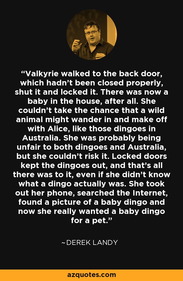 Valkyrie walked to the back door, which hadn't been closed properly, shut it and locked it. There was now a baby in the house, after all. She couldn't take the chance that a wild animal might wander in and make off with Alice, like those dingoes in Australia. She was probably being unfair to both dingoes and Australia, but she couldn't risk it. Locked doors kept the dingoes out, and that's all there was to it, even if she didn't know what a dingo actually was. She took out her phone, searched the Internet, found a picture of a baby dingo and now she really wanted a baby dingo for a pet. - Derek Landy