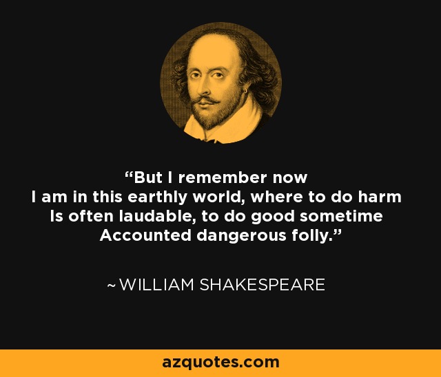 But I remember now I am in this earthly world, where to do harm Is often laudable, to do good sometime Accounted dangerous folly. - William Shakespeare