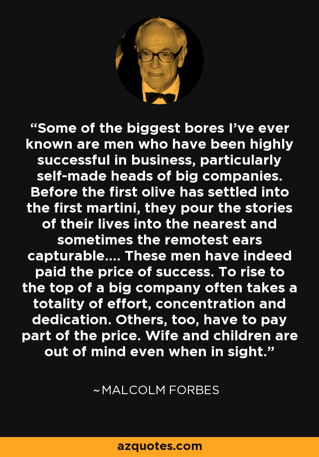 Some of the biggest bores I've ever known are men who have been highly successful in business, particularly self-made heads of big companies. Before the first olive has settled into the first martini, they pour the stories of their lives into the nearest and sometimes the remotest ears capturable.... These men have indeed paid the price of success. To rise to the top of a big company often takes a totality of effort, concentration and dedication. Others, too, have to pay part of the price. Wife and children are out of mind even when in sight. - Malcolm Forbes